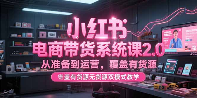 小红书电商带货系统课2.0，从准备到运营，覆盖有货源无货源双模式教学-聚创学社