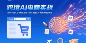 AI+跨境电商实战:Temu平台入驻与商品上架 AI设计批量生产 物流质检全流程-优创圈