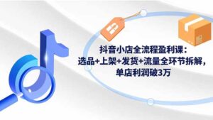 抖音小店全流程盈利课：选品+上架+发货+流量全环节拆解，单店利润破3万-优创圈