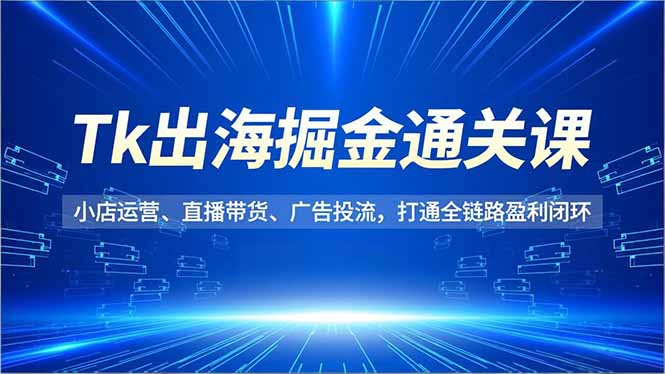 Tk出海掘金通关课，小店运营、直播带货、广告投流，打通全链路盈利闭环-云创优业