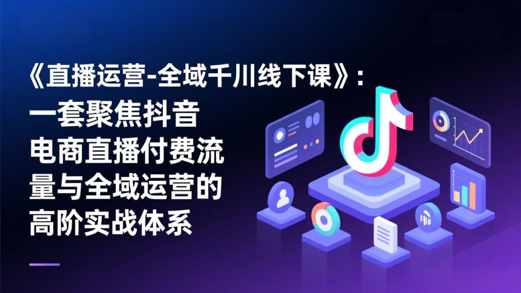 《直播运营-全域千川线下课》：一套聚焦抖音电商直播付费流量与全域运营的高阶实战体系-铭创学社