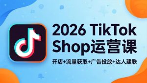 2026TikTok Shop运营课：开店+流量获取+广告投放+达人建联，解锁海外电商掘金路径-优创圈