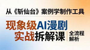 现象级AI漫剧实战拆解课：从《斩仙台》案例学制作工具，漫剧版仿真人版全流程解析-优创圈