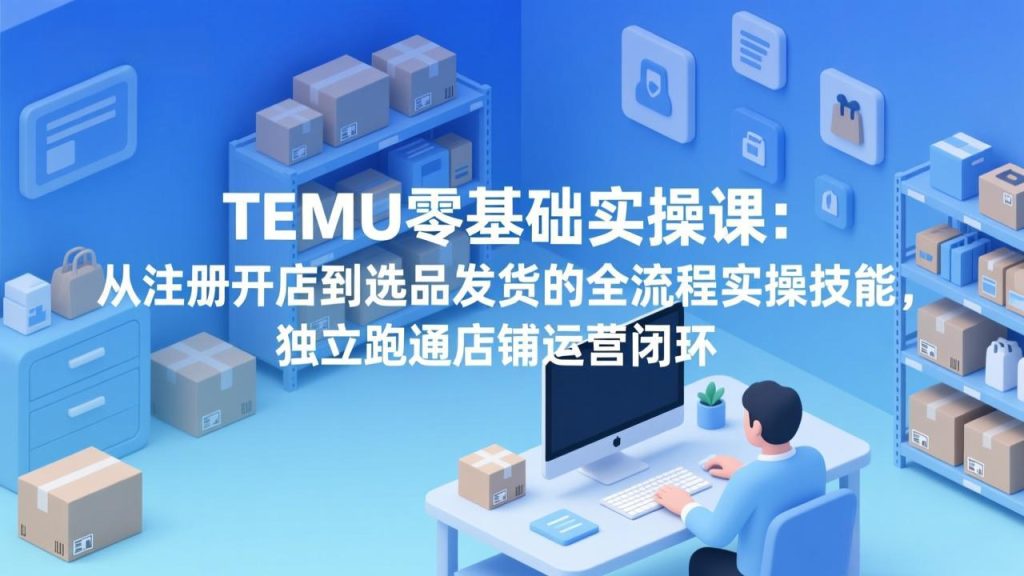 TEMU零基础实操课：从注册开店到选品发货的全流程实操技能，独立跑通店铺运营闭环-优创圈