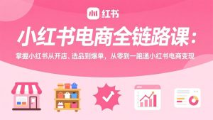 小红书电商全链路课：掌握小红书从开店、选品到爆单，从零到一跑通小红书电商变现-优创圈