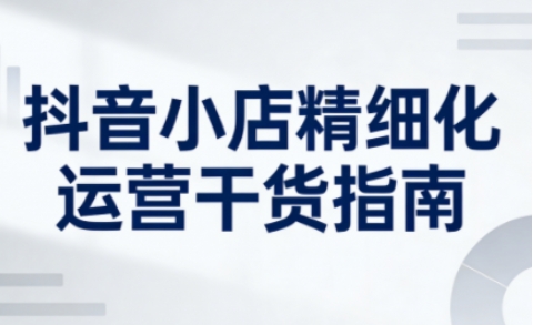 抖音小店精细化运营干货指南新版，助力商家系统提升店铺运营能力（更新26年5月）-优创圈