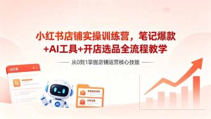 小红书店铺实操训练营,笔记爆款+AI工具+开店选品全流程教学-优创圈