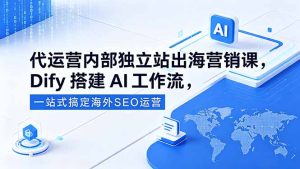 代运营内部独立站出海营销课,Dify搭建AI工作流,一站式搞定海外SEO运营-优创圈