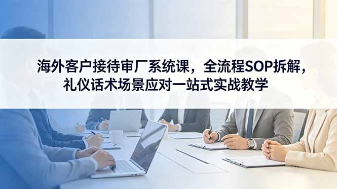 海外客户接待审厂系统课,全流程SOP拆解,礼仪话术场景应对一站式实战教学-优创圈