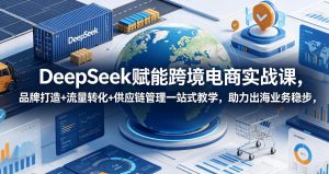DeepSeek赋能跨境电商实战课,品牌打造+流量转化+供应链管理一站式教学,助力出海业务稳步发展-优创圈