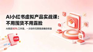 AI小红书虚拟产品实战课-更新:不用囤货不用露脸,AI搞定80%工作量,一次创作无限售卖睡后收益-优创圈