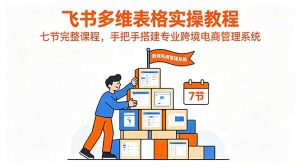 飞书多维表格实操教程,七节完整课程,手把手搭建专业跨境电商管理系统-优创圈
