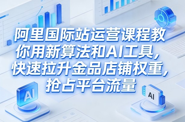 阿里国际站运营课程，教你用新算法和AI工具，快速拉升金品店铺权重，抢占平台流量（更新2026年08月）-优创圈