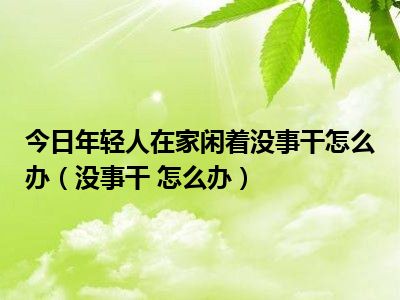 闲在家干点啥_闲在家可以做点什么挣钱_在家闲着没事干 干什么能赚钱